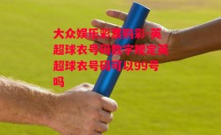 大众娱乐彩票购彩-英超球衣号码数字规定英超球衣号码可以99号吗